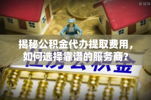 冈山揭秘公积金代办提取费用，如何选择靠谱的服务商？