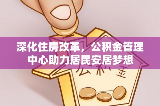 冈山深化住房改革，公积金管理中心助力居民安居梦想