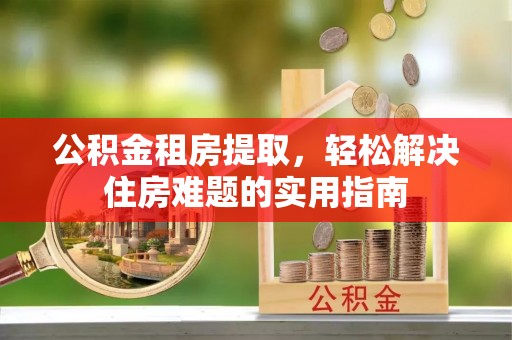 冈山公积金租房提取，轻松解决住房难题的实用指南
