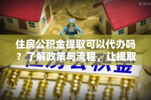 冈山住房公积金提取可以代办吗？了解政策与流程，让提取更便捷